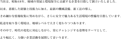 当社は、昭和48年、地域の発展と環境保全に貢献する企業を目指して創立いたしました。以来、蓄積した経験と技術力に加え、最新の機械設備、新工法の導入、きめ細かな情報収集に努めながら、さらに安全で魅力ある生活環境の整備を目指しています。私達を取り巻く環境は、地球レベルで大きく変わりつつあります。その中で、時代の変化に対応しながら、常にチャレンジする姿勢をテーマとして、より幅広く、力強い企業活動を展開してまいります。