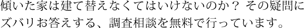 傾いた家は建て替えなくてはいけないのか？その疑問にズバリお答えする、調査相談を無料で行っています。